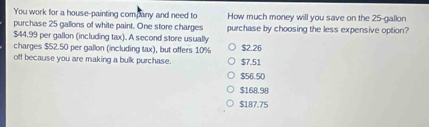 you work for a house - painting company and need to purchase 25 gallons of white paint. one store charges $44.99 per gallon (including tax). a second store usually charges $52.50 per gallon (including tax), but offers 10% off because you are making a bulk purchase. how much money will you save on the 25 - gallon purchase by choosing the less expensive option? $2.26 $7.51 $56.50 $168.98 $187.75