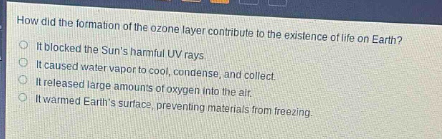 how did the formation of the ozone layer contribute to the existence of life on earth?\nit blocked the suns harmful uv rays.\nit caused water vapor to cool, condense, and collect.\nit released large amounts of oxygen into the air.\nit warmed earths surface, preventing materials from freezing.