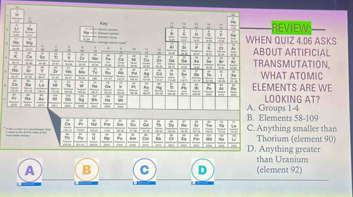 review: when quiz 4.06 asks about artificial transmutation, what atomic elements are we looking at? a. groups 1 - 4 b. elements 58 - 109 c. anything smaller than thorium (element 90) d. anything greater than uranium (element 92)