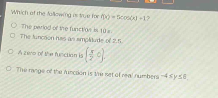 which of the following is true for f(x) = 5cos(x) +1?\nthe period of the function is 10π.\nthe function has an amplitude of 2.5.\na zero of the function is (π/2,0).\nthe range of the function is the set of real numbers -4 ≤ y ≤ 6.