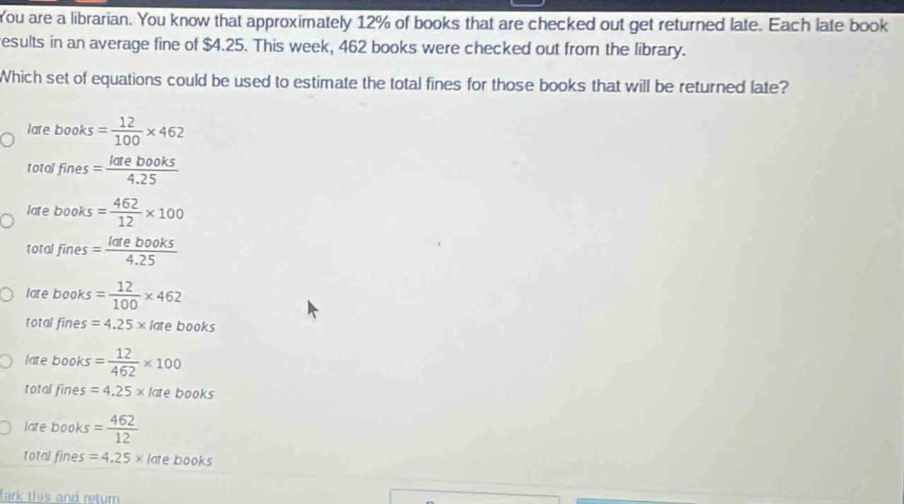 you are a librarian. you know that approximately 12% of books that are checked out get returned late. each late book results in an average fine of $4.25. this week, 462 books were checked out from the library. which set of equations could be used to estimate the total fines for those books that will be returned late? late books = \\frac{12}{100}×462 total fines = \\frac{late books}{4.25} late books = \\frac{462}{12}×100 total fines = \\frac{late books}{4.25} late books = \\frac{12}{100}×462 total fines = 4.25×late books late books = \\frac{12}{462}×100 total fines = 4.25×late books late books = \\frac{462}{12} total fines = 4.25×late books