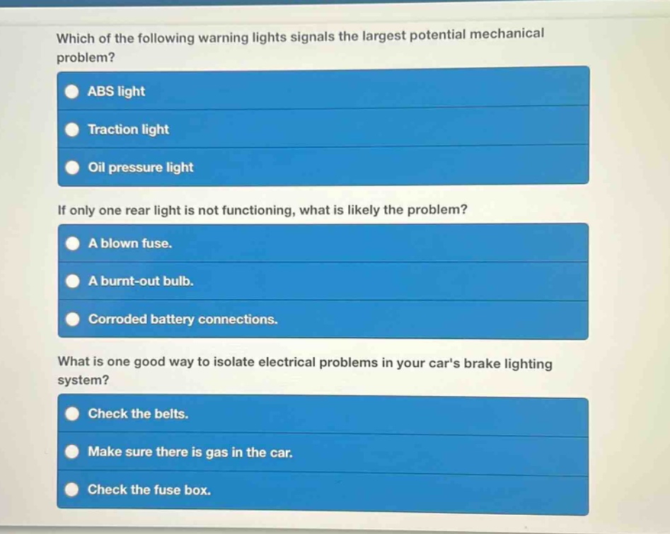 which of the following warning lights signals the largest potential mechanical problem?\nabs light\ntraction light\noil pressure light\nif only one rear light is not functioning, what is likely the problem?\na blown fuse.\na burnt - out bulb.\ncorroded battery connections.\nwhat is one good way to isolate electrical problems in your cars brake lighting system?\ncheck the belts.\nmake sure there is gas in the car.\ncheck the fuse box.