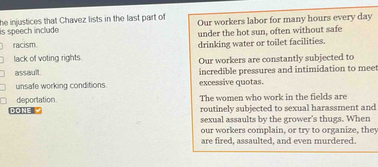 the injustices that chavez lists in the last part of his speech include\nracism.\nlack of voting rights.\nassault.\nunsafe working conditions.\ndeportation.\nour workers labor for many hours every day under the hot sun, often without safe drinking water or toilet facilities.\nour workers are constantly subjected to incredible pressures and intimidation to meet excessive quotas.\nthe women who work in the fields are routinely subjected to sexual harassment and sexual assaults by the growers thugs. when our workers complain, or try to organize, they are fired, assaulted, and even murdered.