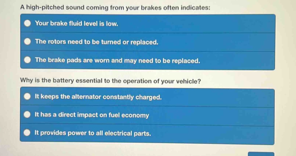 a high - pitched sound coming from your brakes often indicates:\nyour brake fluid level is low.\nthe rotors need to be turned or replaced.\nthe brake pads are worn and may need to be replaced.\nwhy is the battery essential to the operation of your vehicle?\nit keeps the alternator constantly charged.\nit has a direct impact on fuel economy\nit provides power to all electrical parts.