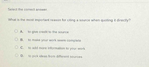select the correct answer.\nwhat is the most important reason for citing a source when quoting it directly?\na. to give credit to the source\nb. to make your work seem complete\nc. to add more information to your work\nd. to pick ideas from different sources