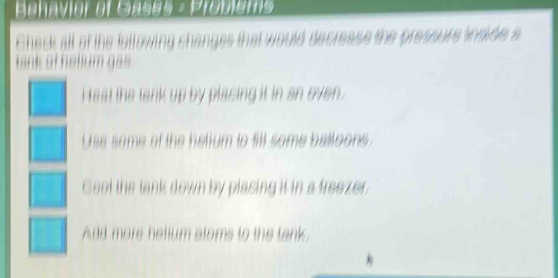 behavior of gases - problems\ncheck all of the following changes that would decrease the pressure inside a tank of helium gas.\nheat the tank up by placing it in an oven.\nuse some of the helium to fill some balloons.\ncool the tank down by placing it in a freezer.\nadd more helium atoms to the tank.