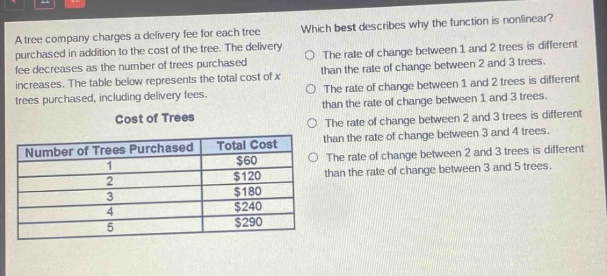 a tree company charges a delivery fee for each tree purchased in addition to the cost of the tree. the delivery fee decreases as the number of trees purchased increases. the table below represents the total cost of x trees purchased, including delivery fees.\ncost of trees\n|number of trees purchased|total cost|\n|----|----|\n|1|$60|\n|2|$120|\n|3|$180|\n|4|$240|\n|5|$290|\nwhich best describes why the function is nonlinear?\nthe rate of change between 1 and 2 trees is different than the rate of change between 2 and 3 trees.\nthe rate of change between 1 and 2 trees is different than the rate of change between 1 and 3 trees.\nthe rate of change between 2 and 3 trees is different than the rate of change between 3 and 4 trees.\nthe rate of change between 2 and 3 trees is different than the rate of change between 3 and 5 trees.