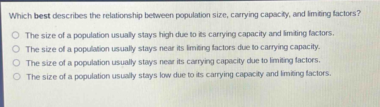 which best describes the relationship between population size, carrying capacity, and limiting factors?\nthe size of a population usually stays high due to its carrying capacity and limiting factors.\nthe size of a population usually stays near its limiting factors due to carrying capacity.\nthe size of a population usually stays near its carrying capacity due to limiting factors.\nthe size of a population usually stays low due to its carrying capacity and limiting factors.