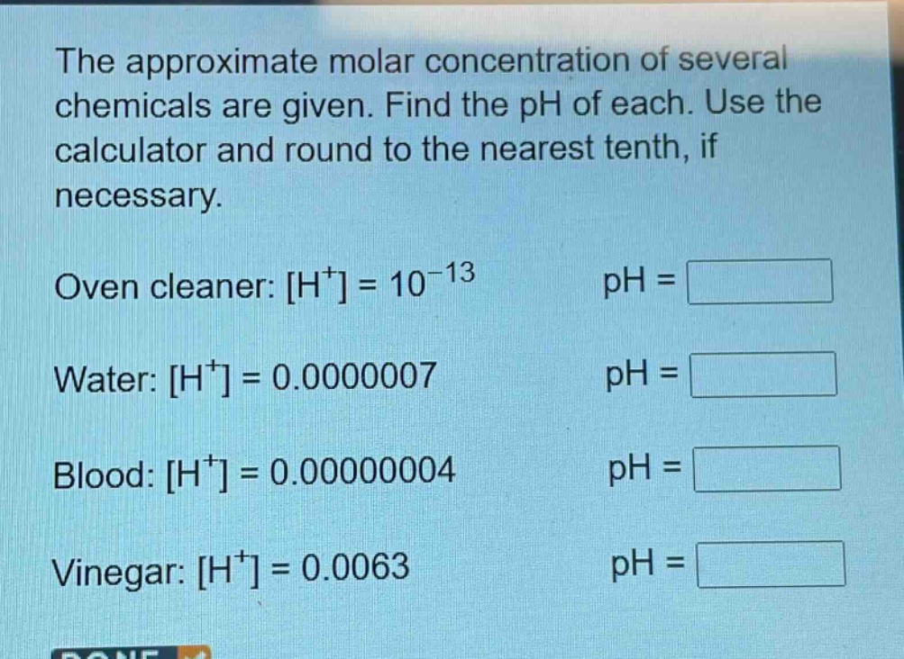 the approximate molar concentration of several chemicals are given. find the ph of each. use the calculator and round to the nearest tenth, if necessary.\noven cleaner: h⁺ = 10⁻¹³ ph = \nwater: h⁺ = 0.0000007 ph = \nblood: h⁺ = 0.00000004 ph = \nvinegar: h⁺ = 0.0063 ph =