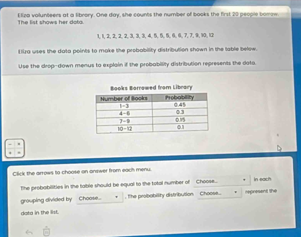 eliza volunteers at a library. one day, she counts the number of books the first 20 people borrow. the list shows her data.\n1,1,2,2,2,2,3,3,3,4,5,5,5,6,6,7,7,9,10,12\neliza uses the data points to make the probability distribution shown in the table below.\nuse the drop - down menus to explain if the probability distribution represents the data.\nbooks borrowed from library\n|number of books|probability|\n|----|----| \n|1 - 3|0.45|\n|4 - 6|0.3|\n|7 - 9|0.15|\n|10 - 12|0.1|\nclick the arrows to choose an answer from each menu.\nthe probabilities in the table should be equal to the total number of choose... in each grouping divided by choose... the probability distribution choose... represent the data in the list.