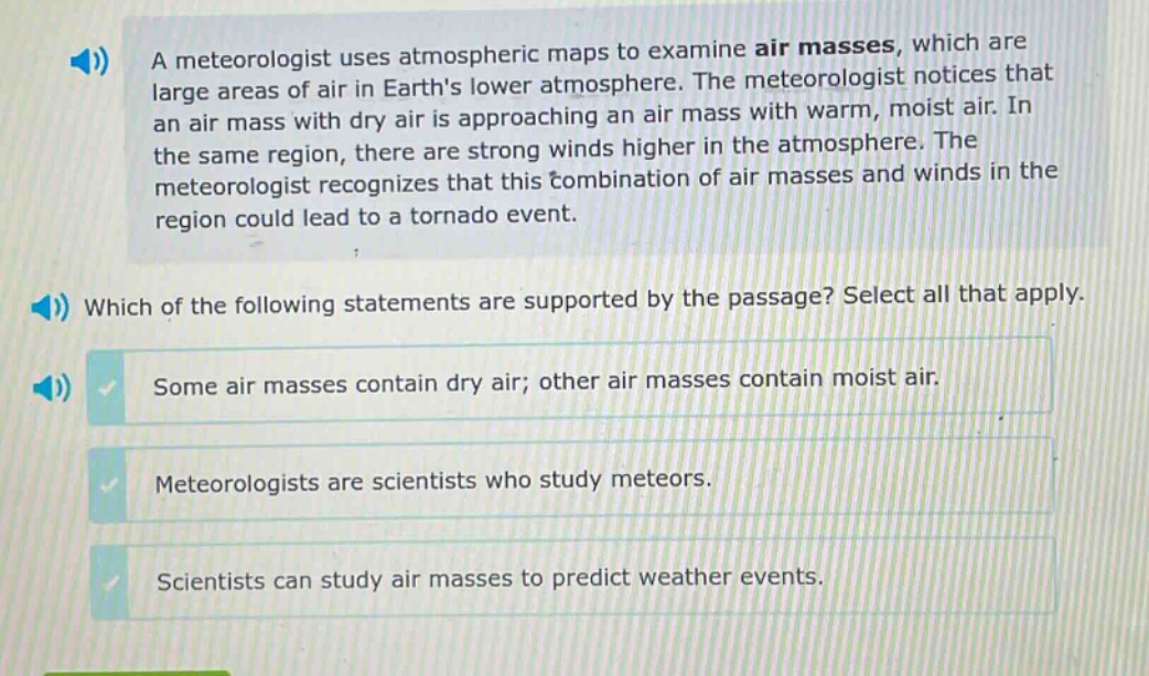 a meteorologist uses atmospheric maps to examine air masses, which are large areas of air in earths lower atmosphere. the meteorologist notices that an air mass with dry air is approaching an air mass with warm, moist air. in the same region, there are strong winds higher in the atmosphere. the meteorologist recognizes that this combination of air masses and winds in the region could lead to a tornado event. which of the following statements are supported by the passage? select all that apply. some air masses contain dry air; other air masses contain moist air. meteorologists are scientists who study meteors. scientists can study air masses to predict weather events.