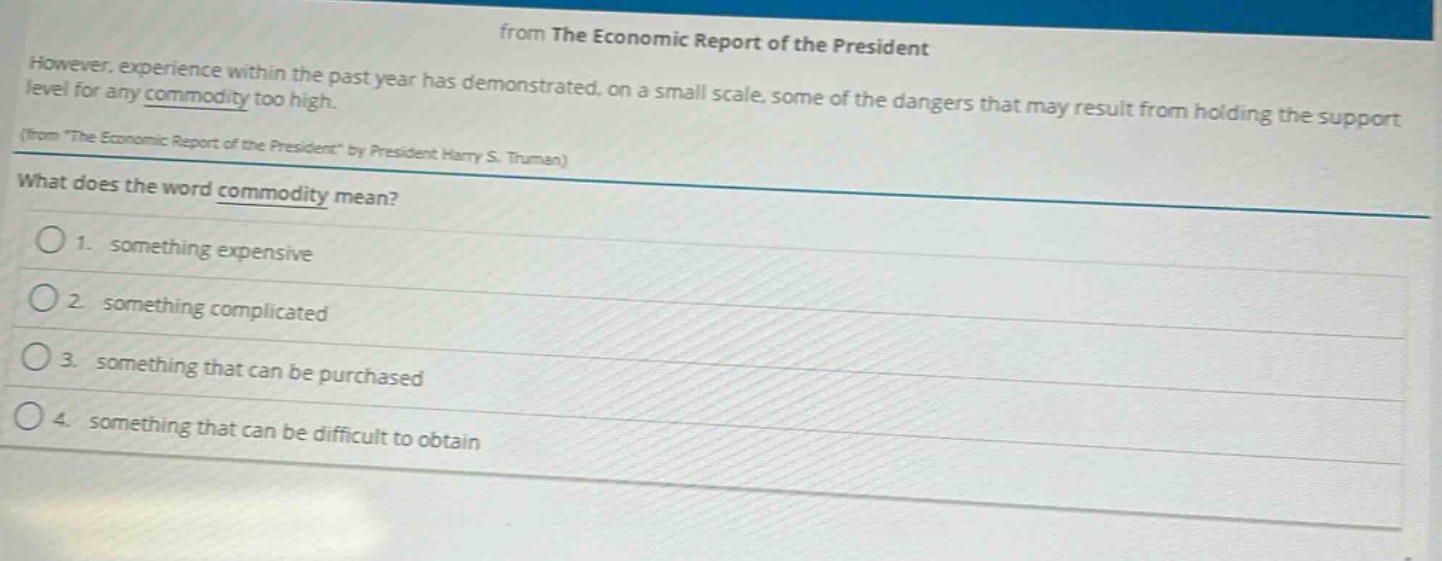 however, experience within the past year has demonstrated, on a small scale, some of the dangers that may result from holding the support level for any commodity too high. (from \the economic report of the president\ by president harry s. truman)\nwhat does the word commodity mean?\n1. something expensive\n2. something complicated\n3. something that can be purchased\n4. something that can be difficult to obtain