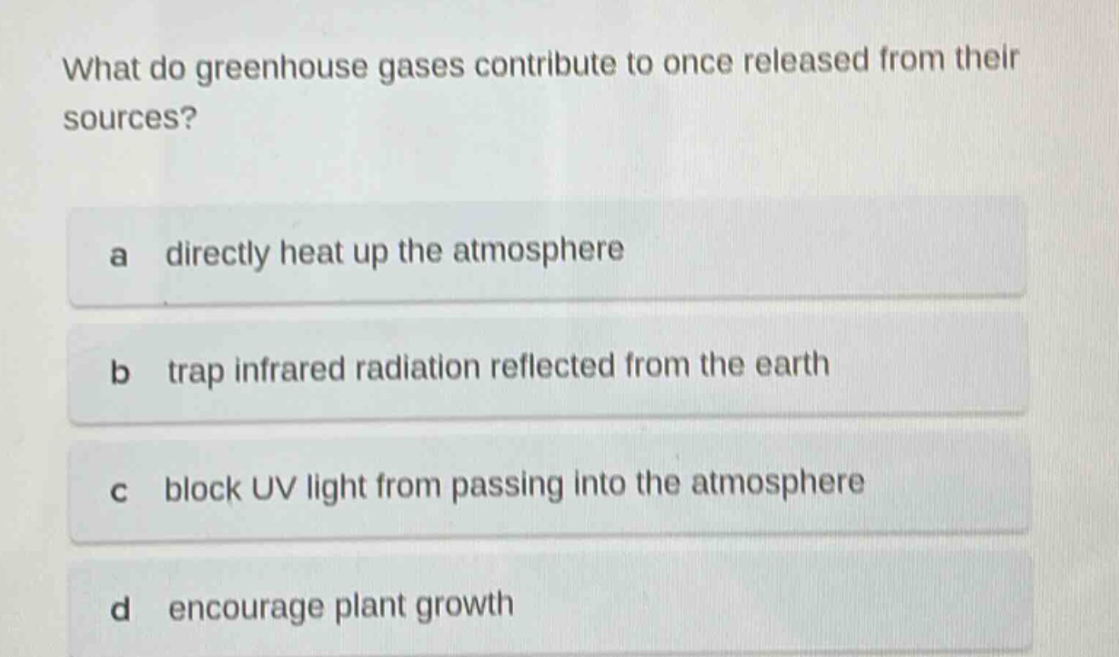 what do greenhouse gases contribute to once released from their sources?\na directly heat up the atmosphere\nb trap infrared radiation reflected from the earth\nc block uv light from passing into the atmosphere\nd encourage plant growth