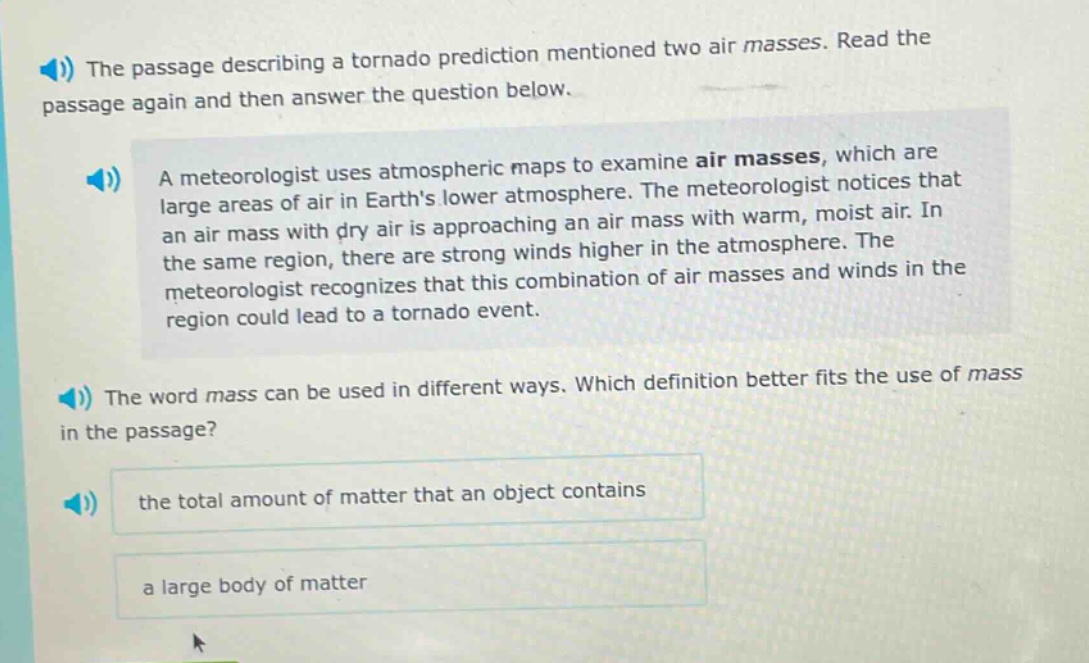 the passage describing a tornado prediction mentioned two air masses. read the passage again and then answer the question below.\na meteorologist uses atmospheric maps to examine air masses, which are large areas of air in earths lower atmosphere. the meteorologist notices that an air mass with dry air is approaching an air mass with warm, moist air. in the same region, there are strong winds higher in the atmosphere. the meteorologist recognizes that this combination of air masses and winds in the region could lead to a tornado event.\nthe word mass can be used in different ways. which definition better fits the use of mass in the passage?\nthe total amount of matter that an object contains\na large body of matter