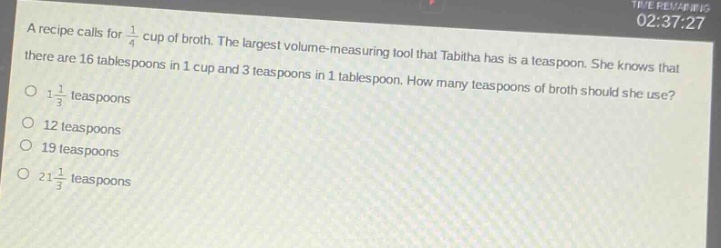 a recipe calls for $\frac{1}{4}$ cup of broth. the largest volume - measuring tool that tabitha has is a teaspoon. she knows that there are 16 tablespoons in 1 cup and 3 teaspoons in 1 tablespoon. how many teaspoons of broth should she use?\no $1\frac{1}{3}$ teaspoons\no 12 teaspoons\no 19 teaspoons\no $21\frac{1}{3}$ teaspoons