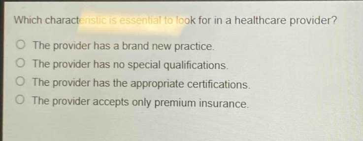 which characteristic is essential to look for in a healthcare provider?\nthe provider has a brand new practice.\nthe provider has no special qualifications.\nthe provider has the appropriate certifications.\nthe provider accepts only premium insurance.
