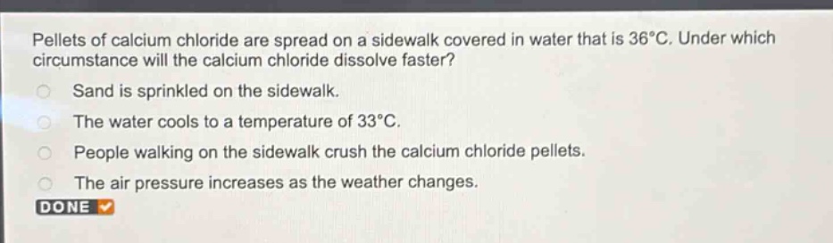 pellets of calcium chloride are spread on a sidewalk covered in water that is 36°c. under which circumstance will the calcium chloride dissolve faster?\nsand is sprinkled on the sidewalk.\nthe water cools to a temperature of 33°c.\npeople walking on the sidewalk crush the calcium chloride pellets.\nthe air pressure increases as the weather changes.