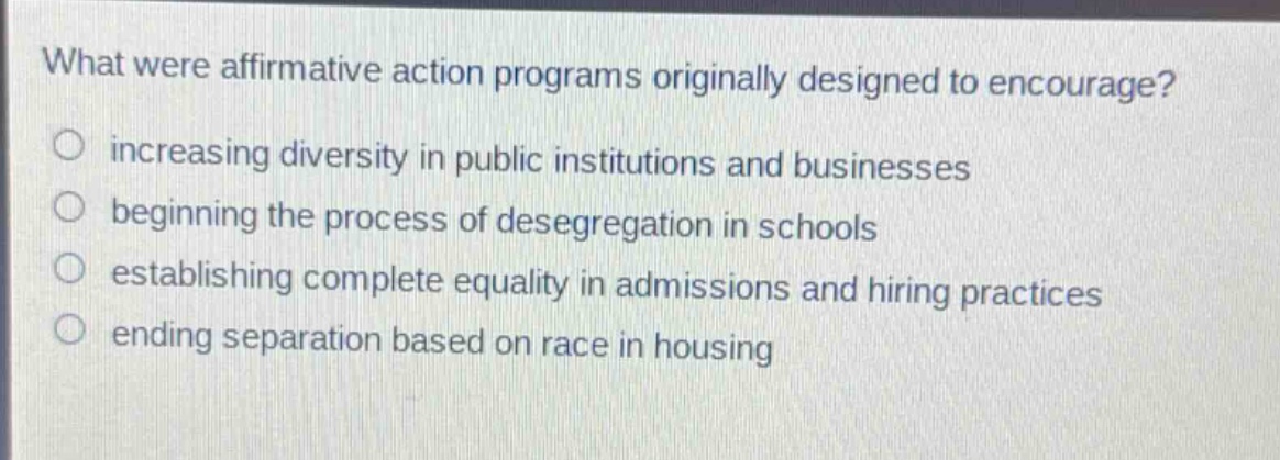 what were affirmative action programs originally designed to encourage?\n○ increasing diversity in public institutions and businesses\n○ beginning the process of desegregation in schools\n○ establishing complete equality in admissions and hiring practices\n○ ending separation based on race in housing