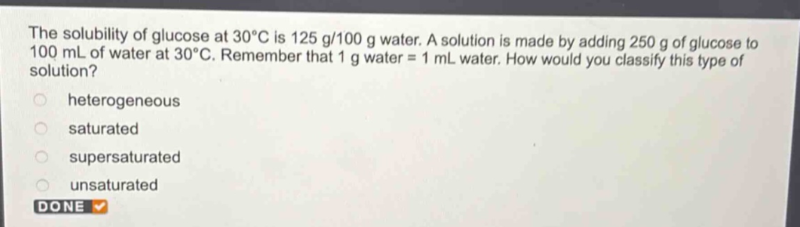 the solubility of glucose at 30°c is 125 g/100 g water. a solution is made by adding 250 g of glucose to 100 ml of water at 30°c. remember that 1 g water = 1 ml water. how would you classify this type of solution?\nheterogeneous\nsaturated\nsupersaturated\nunsaturated\ndone