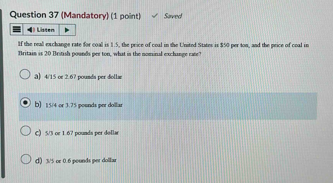 question 37 (mandatory) (1 point) saved listen if the real exchange rate for coal is 1.5, the price of coal in the united states is $50 per ton, and the price of coal in britain is 20 british pounds per ton, what is the nominal exchange rate? a) 4/15 or 2.67 pounds per dollar b) 15/4 or 3.75 pounds per dollar c) 5/3 or 1.67 pounds per dollar d) 3/5 or 0.6 pounds per dollar