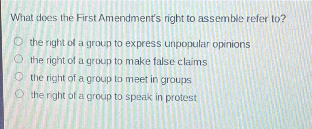 what does the first amendments right to assemble refer to?\n the right of a group to express unpopular opinions\n the right of a group to make false claims\n the right of a group to meet in groups\n the right of a group to speak in protest