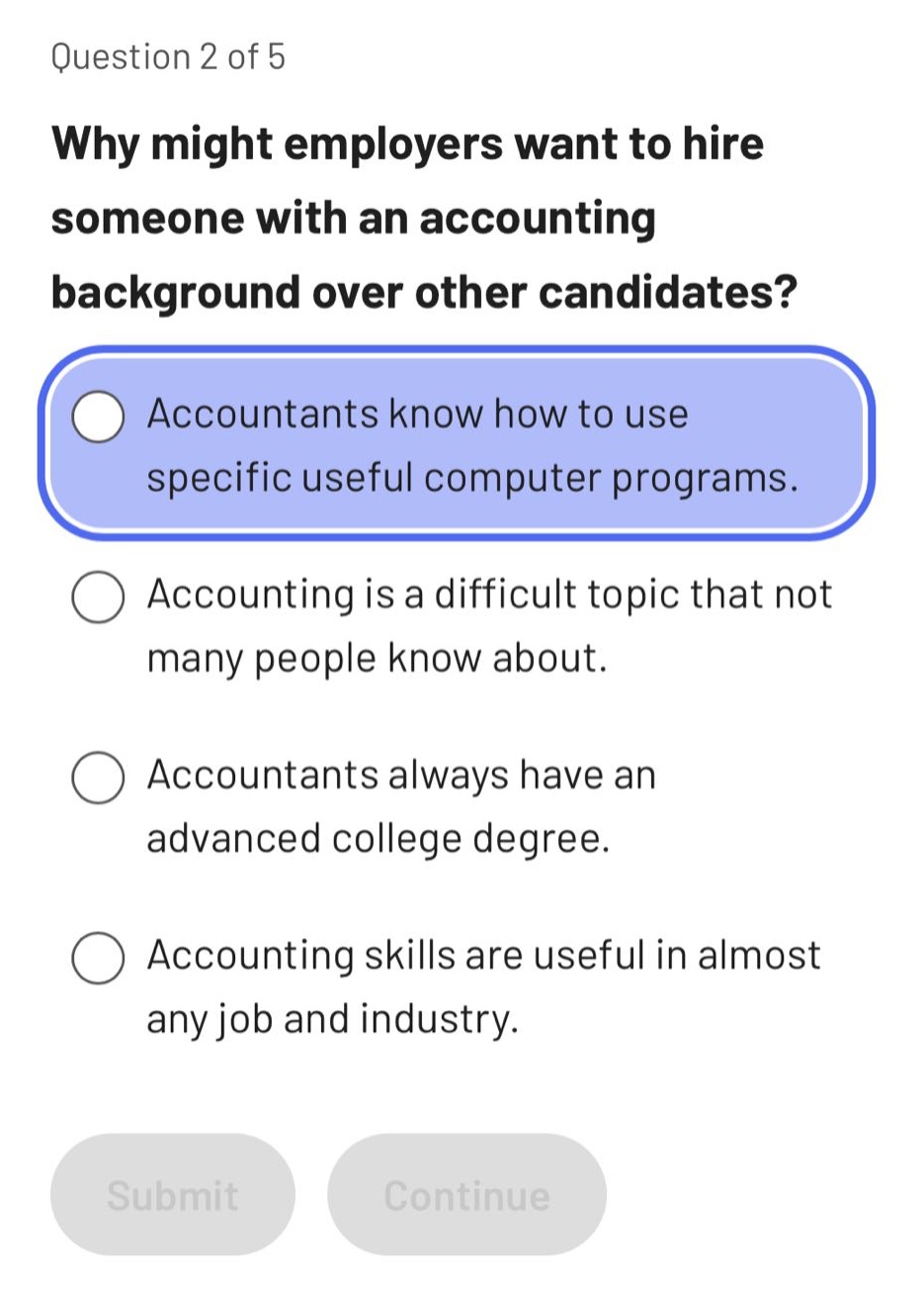 question 2 of 5\nwhy might employers want to hire someone with an accounting background over other candidates?\naccountants know how to use specific useful computer programs.\naccounting is a difficult topic that not many people know about.\naccountants always have an advanced college degree.\naccounting skills are useful in almost any job and industry.