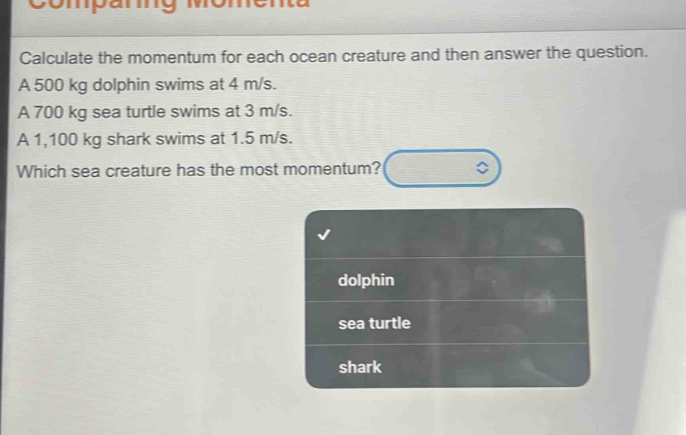 calculate the momentum for each ocean creature and then answer the question. a 500 kg dolphin swims at 4 m/s. a 700 kg sea turtle swims at 3 m/s. a 1,100 kg shark swims at 1.5 m/s. which sea creature has the most momentum?