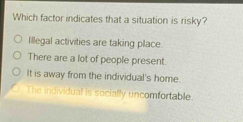 which factor indicates that a situation is risky?\no illegal activities are taking place.\no there are a lot of people present.\no it is away from the individuals home.\no the individual is socially uncomfortable.