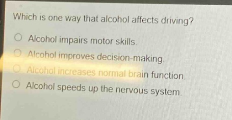 which is one way that alcohol affects driving?\no alcohol impairs motor skills.\no alcohol improves decision - making.\no alcohol increases normal brain function.\no alcohol speeds up the nervous system.