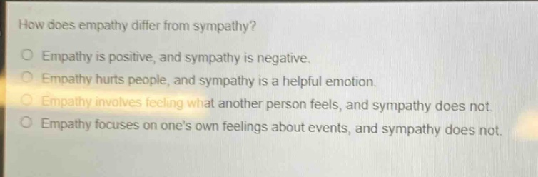 how does empathy differ from sympathy?\no empathy is positive, and sympathy is negative.\no empathy hurts people, and sympathy is a helpful emotion.\no empathy involves feeling what another person feels, and sympathy does not.\no empathy focuses on ones own feelings about events, and sympathy does not.