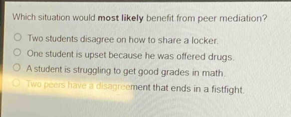 which situation would most likely benefit from peer mediation?\no two students disagree on how to share a locker.\no one student is upset because he was offered drugs.\no a student is struggling to get good grades in math.\no two peers have a disagreement that ends in a fistfight.