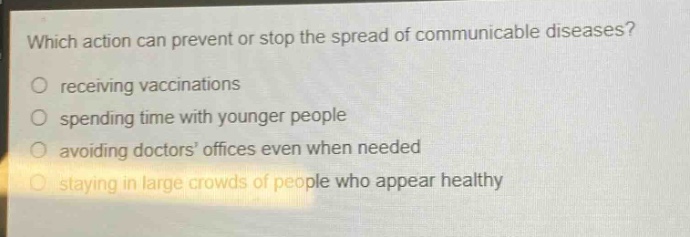 which action can prevent or stop the spread of communicable diseases?\nreceiving vaccinations\nspending time with younger people\navoiding doctors’ offices even when needed\nstaying in large crowds of people who appear healthy