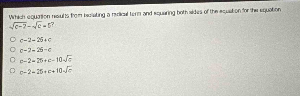 which equation results from isolating a radical term and squaring both sides of the equation for the equation $sqrt{c - 2}-sqrt{c}=5$?\n$c - 2=25 + c$\n$c - 2=25 - c$\n$c - 2=25 + c-10sqrt{c}$\n$c - 2=25 + c + 10sqrt{c}$