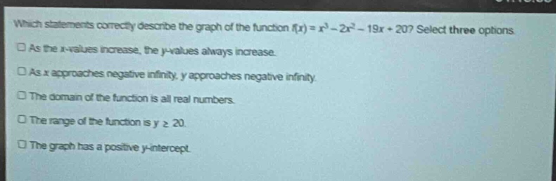 which statements correctly describe the graph of the function (f(x)=x^{3}-2x^{2}-19x + 20)? select three options.\nas the x - values increase, the y - values always increase.\nas x approaches negative infinity, y approaches negative infinity.\nthe domain of the function is all real numbers.\nthe range of the function is (ygeq20).\nthe graph has a positive y - intercept.
