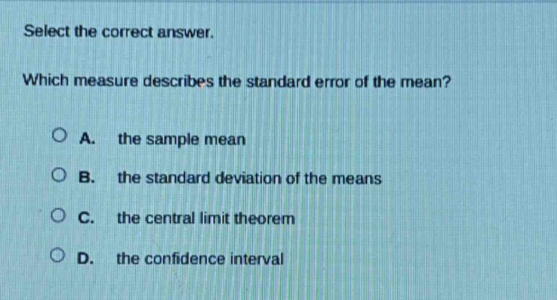 select the correct answer. which measure describes the standard error of the mean? a. the sample mean b. the standard deviation of the means c. the central limit theorem d. the confidence interval