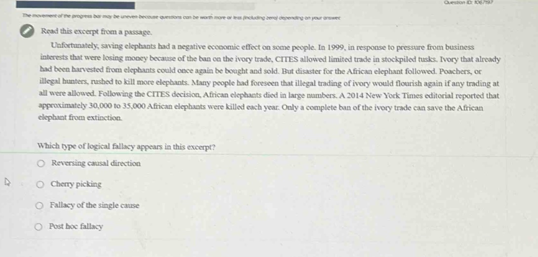read this excerpt from a passage. unfortunately, saving elephants had a negative economic effect on some people. in 1999, in response to pressure from business interests that were losing money because of the ban on the ivory trade, cites allowed limited trade in stockpiled tusks. ivory that already had been harvested from elephants could once again be bought and sold. but disaster for the african elephant followed. poachers, or illegal hunters, rushed to kill more elephants. many people had foreseen that illegal trading of ivory would flourish again if any trading at all were allowed. following the cites decision, african elephants died in large numbers. a 2014 new york times editorial reported that approximately 30,000 to 35,000 african elephants were killed each year. only a complete ban of the ivory trade can save the african elephant from extinction. which type of logical fallacy appears in this excerpt? reversing causal direction cherry picking fallacy of the single cause post hoc fallacy