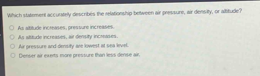 which statement accurately describes the relationship between air pressure, air density, or altitude?\nas altitude increases, pressure increases.\nas altitude increases, air density increases.\nair pressure and density are lowest at sea level.\ndenser air exerts more pressure than less dense air.