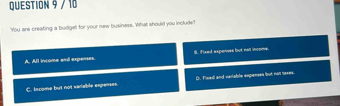 question 9 / 10\nyou are creating a budget for your new business. what should you include?\na. all income and expenses.\nb. fixed expenses but not income.\nc. income but not variable expenses.\nd. fixed and variable expenses but not taxes.
