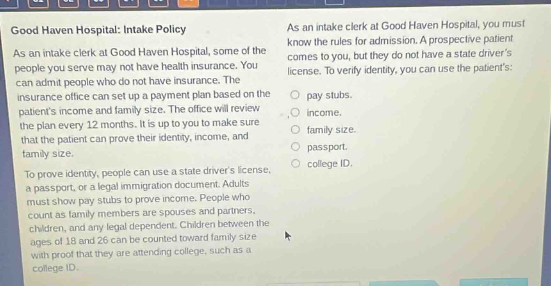 good haven hospital: intake policy\nas an intake clerk at good haven hospital, some of the people you serve may not have health insurance. you can admit people who do not have insurance. the insurance office can set up a payment plan based on the patients income and family size. the office will review the plan every 12 months. it is up to you to make sure that the patient can prove their identity, income, and family size.\nto prove identity, people can use a state drivers license, a passport, or a legal immigration document. adults must show pay stubs to prove income. people who count as family members are spouses and partners, children, and any legal dependent. children between the ages of 18 and 26 can be counted toward family size with proof that they are attending college, such as a college id.\nas an intake clerk at good haven hospital, you must know the rules for admission. a prospective patient comes to you, but they do not have a state drivers license. to verify identity, you can use the patients:\n○ pay stubs.\n○ income.\n○ family size.\n○ passport.\n○ college id.