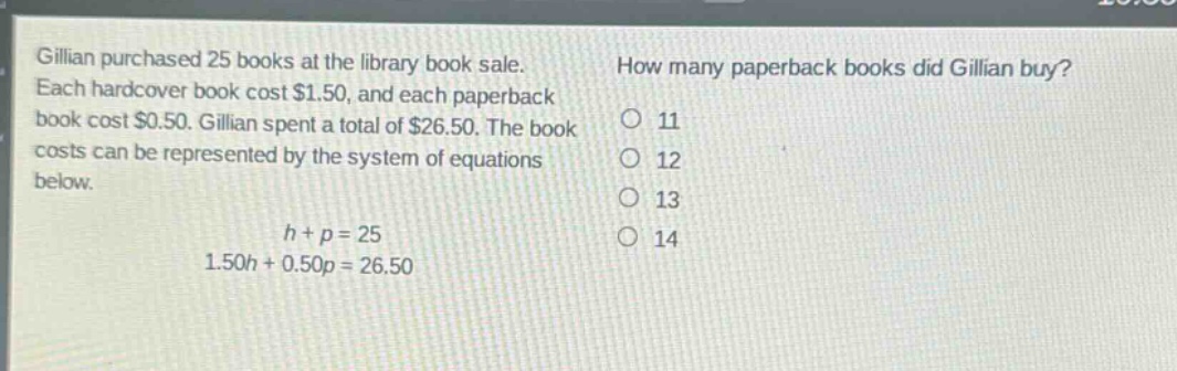gillian purchased 25 books at the library book sale. each hardcover book cost $1.50, and each paperback book cost $0.50. gillian spent a total of $26.50. the book costs can be represented by the system of equations below.\n\n$h + p = 25$\n$1.50h + 0.50p = 26.50$\n\nhow many paperback books did gillian buy?\no 11\no 12\no 13\no 14