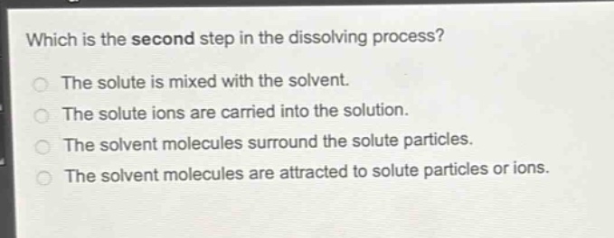 which is the second step in the dissolving process?\nthe solute is mixed with the solvent.\nthe solute ions are carried into the solution.\nthe solvent molecules surround the solute particles.\nthe solvent molecules are attracted to solute particles or ions.