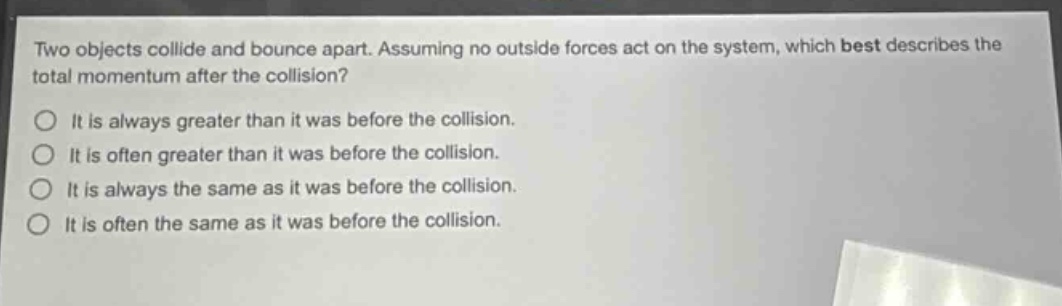 two objects collide and bounce apart. assuming no outside forces act on the system, which best describes the total momentum after the collision?\no it is always greater than it was before the collision.\no it is often greater than it was before the collision.\no it is always the same as it was before the collision.\no it is often the same as it was before the collision.
