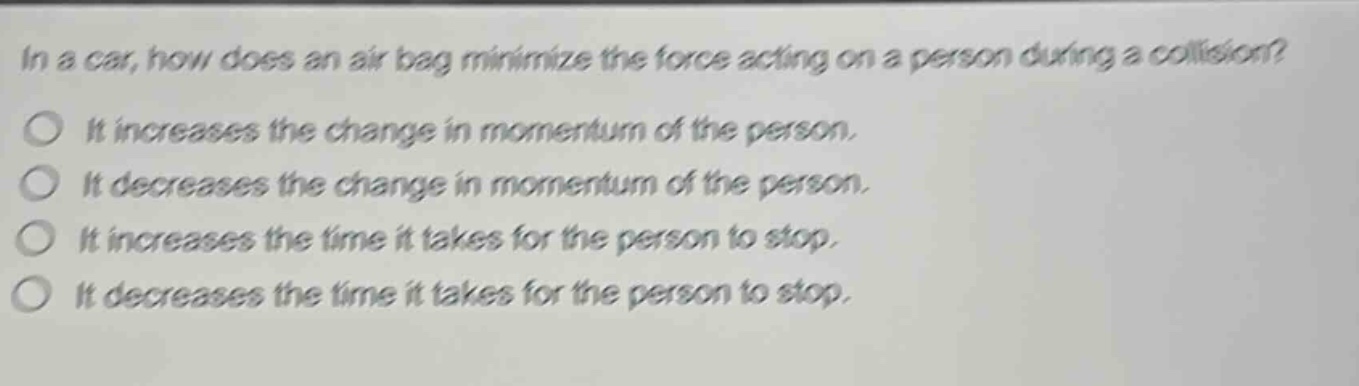 in a car, how does an air - bag minimize the force acting on a person during a collision?\nit increases the change in momentum of the person.\nit decreases the change in momentum of the person.\nit increases the time it takes for the person to stop.\nit decreases the time it takes for the person to stop.