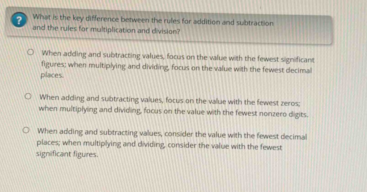 what is the key difference between the rules for addition and subtraction and the rules for multiplication and division?\nwhen adding and subtracting values, focus on the value with the fewest significant figures; when multiplying and dividing, focus on the value with the fewest decimal places.\nwhen adding and subtracting values, focus on the value with the fewest zeros; when multiplying and dividing, focus on the value with the fewest nonzero digits.\nwhen adding and subtracting values, consider the value with the fewest decimal places; when multiplying and dividing, consider the value with the fewest significant figures.