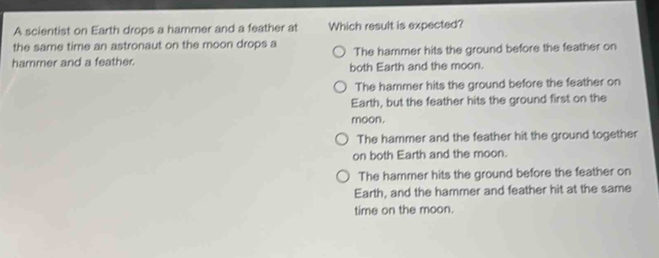 a scientist on earth drops a hammer and a feather at the same time an astronaut on the moon drops a hammer and a feather. which result is expected? the hammer hits the ground before the feather on both earth and the moon. the hammer hits the ground before the feather on earth, but the feather hits the ground first on the moon. the hammer and the feather hit the ground together on both earth and the moon. the hammer hits the ground before the feather on earth, and the hammer and feather hit at the same time on the moon.