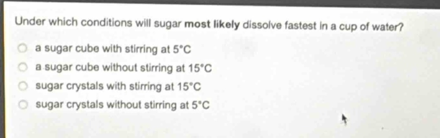 under which conditions will sugar most likely dissolve fastest in a cup of water?\n a sugar cube with stirring at 5°c\n a sugar cube without stirring at 15°c\n sugar crystals with stirring at 15°c\n sugar crystals without stirring at 5°c