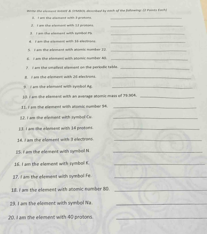 write the element name & symbol described by each of the following: (2 points each)\n1. i am the element with 3 protons.\n2. i am the element with 12 protons.\n3. i am the element with symbol pb.\n4. i am the element with 16 electrons.\n5. i am the element with atomic number 22.\n6. i am the element with atomic number 40.\n7. i am the smallest element on the periodic table.\n8. i am the element with 26 electrons.\n9. i am the element with symbol ag.\n10. i am the element with an average atomic mass of 79.904.\n11. i am the element with atomic number 94.\n12. i am the element with symbol cu.\n13. i am the element with 14 protons.\n14. i am the element with 3 electrons.\n15. i am the element with symbol n.\n16. i am the element with symbol k.\n17. i am the element with symbol fe.\n18. i am the element with atomic number 80.\n19. i am the element with symbol na.\n20. i am the element with 40 protons.