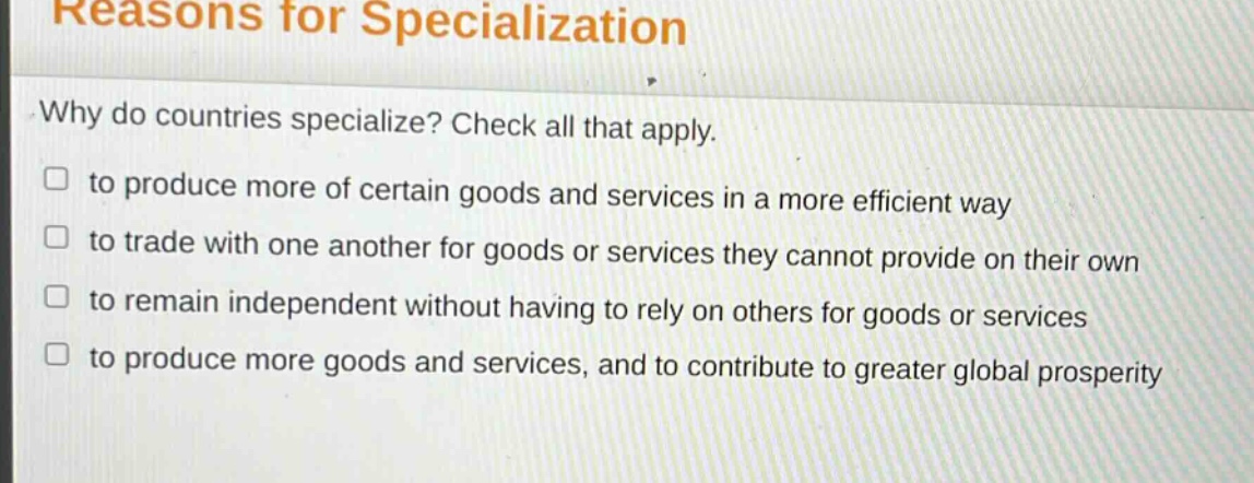 reasons for specialization\nwhy do countries specialize? check all that apply.\n□ to produce more of certain goods and services in a more efficient way\n□ to trade with one another for goods or services they cannot provide on their own\n□ to remain independent without having to rely on others for goods or services\n□ to produce more goods and services, and to contribute to greater global prosperity