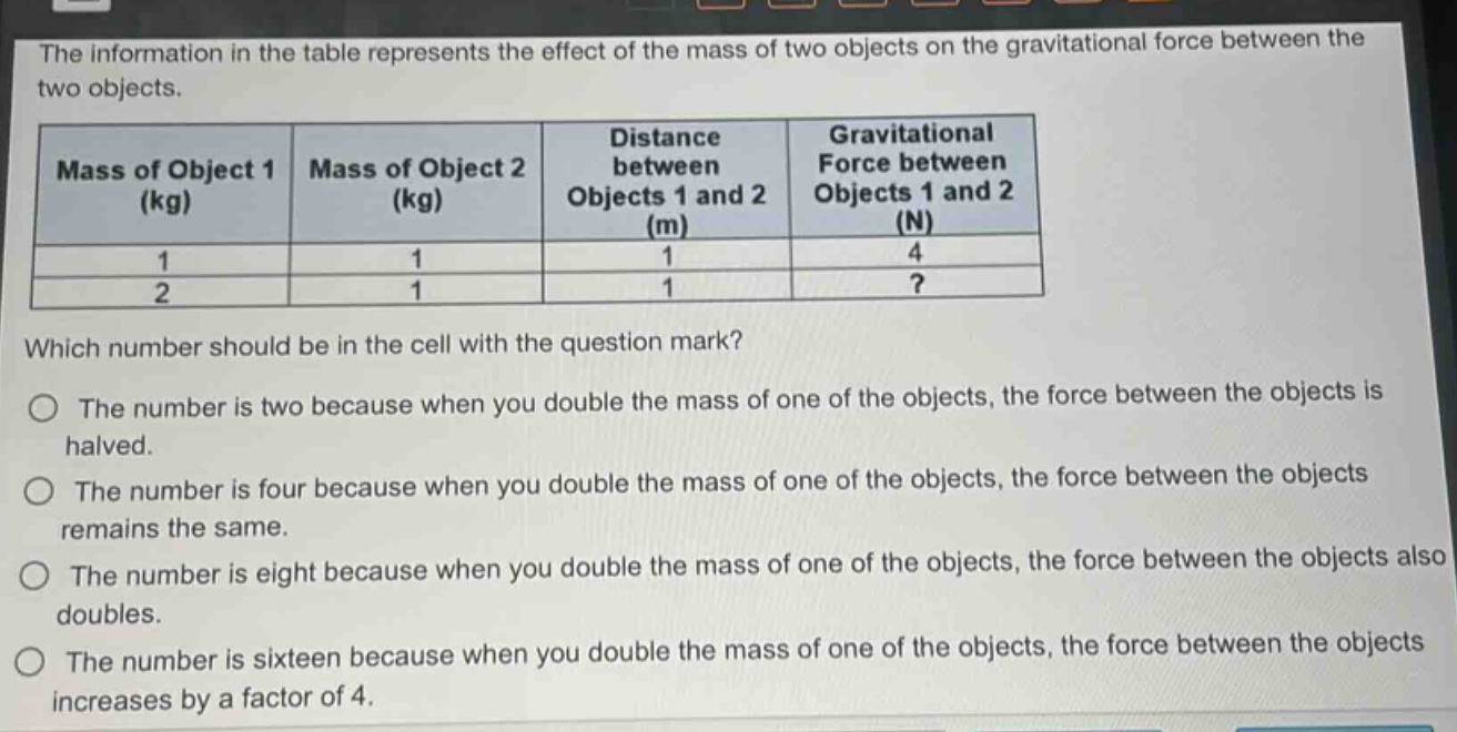the information in the table represents the effect of the mass of two objects on the gravitational force between the two objects.\n|mass of object 1 (kg)|mass of object 2 (kg)|distance between objects 1 and 2 (m)|gravitational force between objects 1 and 2 (n)|\n|----|----|----|----|\n|1|1|1|4|\n|2|1|1|?|\nwhich number should be in the cell with the question mark?\no the number is two because when you double the mass of one of the objects, the force between the objects is halved.\no the number is four because when you double the mass of one of the objects, the force between the objects remains the same.\no the number is eight because when you double the mass of one of the objects, the force between the objects also doubles.\no the number is sixteen because when you double the mass of one of the objects, the force between the objects increases by a factor of 4.