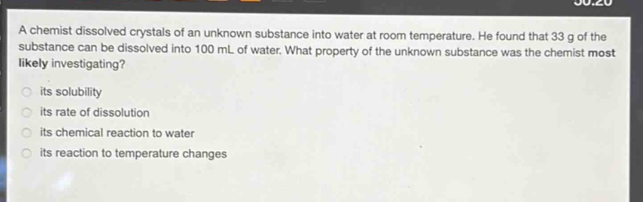 a chemist dissolved crystals of an unknown substance into water at room temperature. he found that 33 g of the substance can be dissolved into 100 ml of water. what property of the unknown substance was the chemist most likely investigating?\nits solubility\nits rate of dissolution\nits chemical reaction to water\nits reaction to temperature changes
